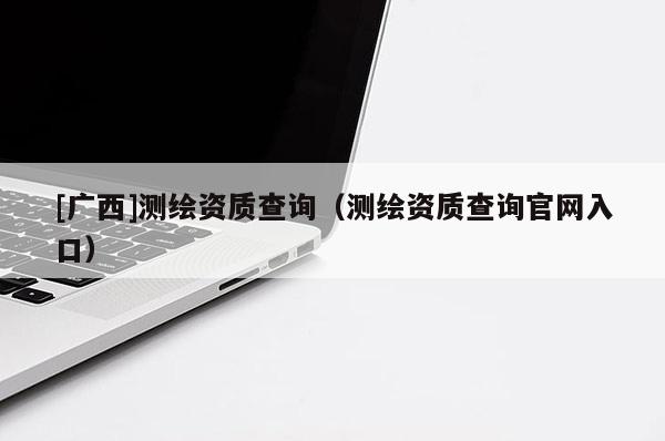 [广西]测绘资质查询（测绘资质查询官网入口）