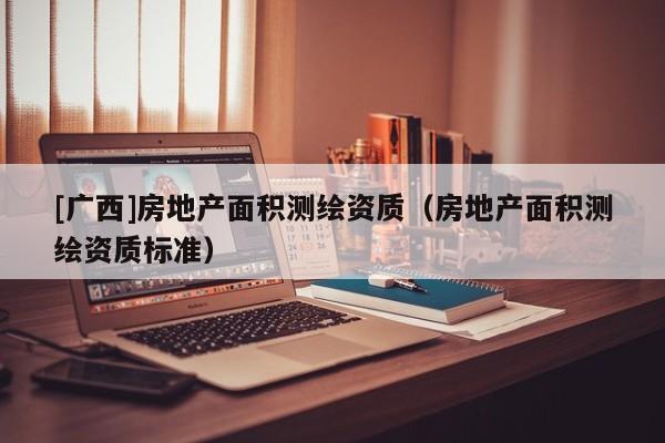 [广西]房地产面积测绘资质（房地产面积测绘资质标准）
