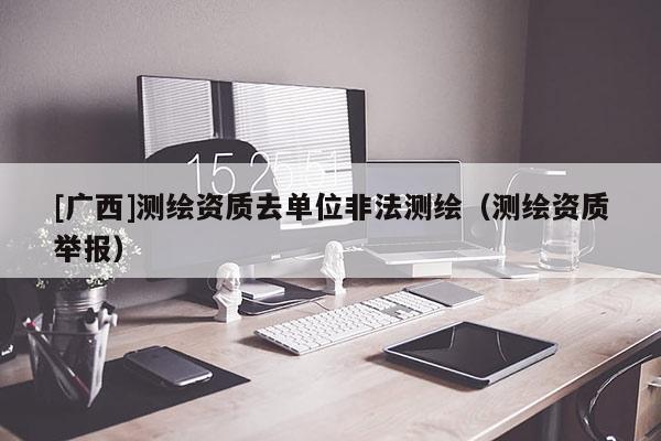 [广西]测绘资质去单位非法测绘（测绘资质举报）