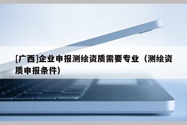 [广西]企业申报测绘资质需要专业（测绘资质申报条件）