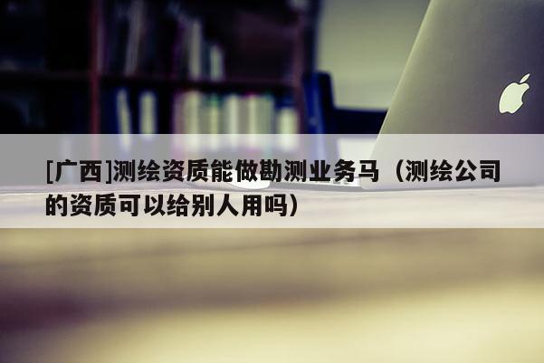 [广西]测绘资质能做勘测业务马（测绘公司的资质可以给别人用吗）