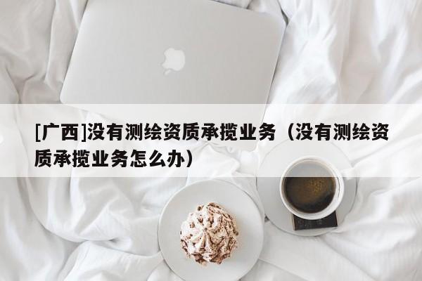 [广西]没有测绘资质承揽业务（没有测绘资质承揽业务怎么办）