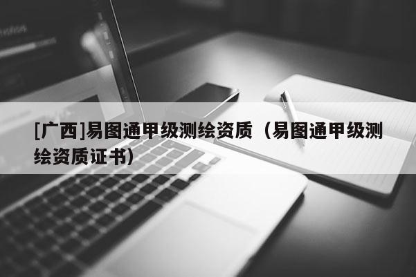 [广西]易图通甲级测绘资质（易图通甲级测绘资质证书）