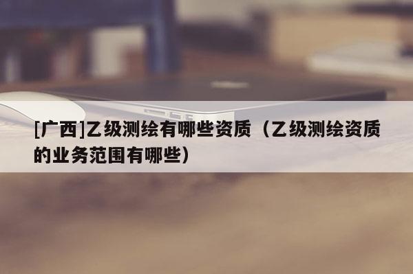 [广西]乙级测绘有哪些资质（乙级测绘资质的业务范围有哪些）