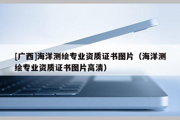 [广西]海洋测绘专业资质证书图片（海洋测绘专业资质证书图片高清）