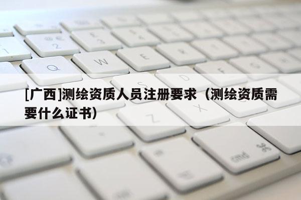 [广西]测绘资质人员注册要求（测绘资质需要什么证书）