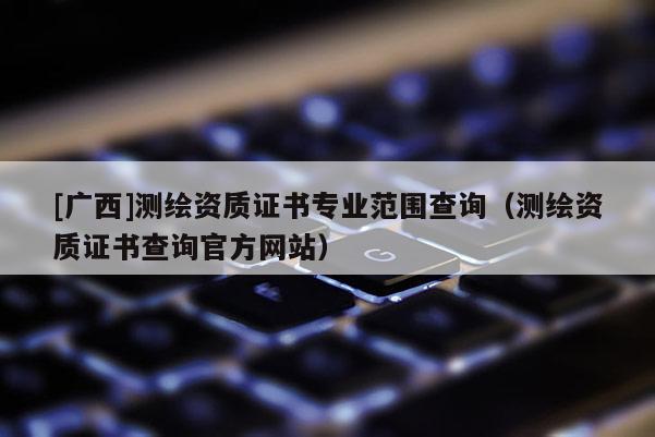 [广西]测绘资质证书专业范围查询（测绘资质证书查询官方网站）