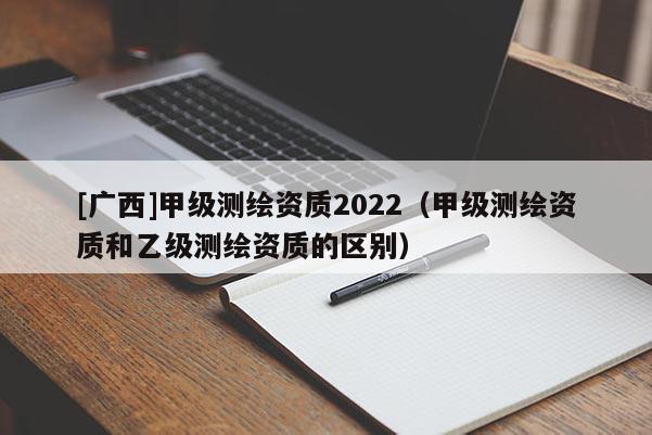 [广西]甲级测绘资质2022（甲级测绘资质和乙级测绘资质的区别）