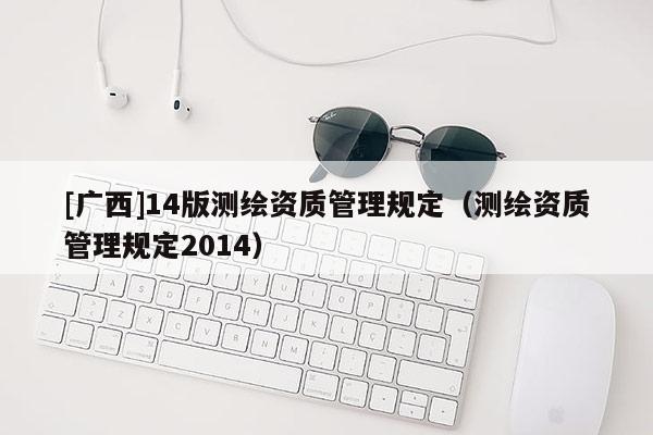 [广西]14版测绘资质管理规定（测绘资质管理规定2014）