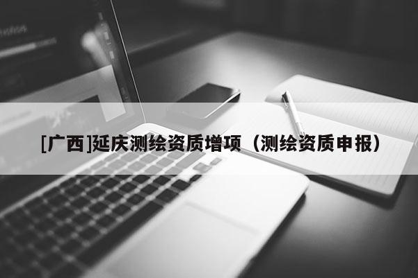 [广西]延庆测绘资质增项（测绘资质申报）