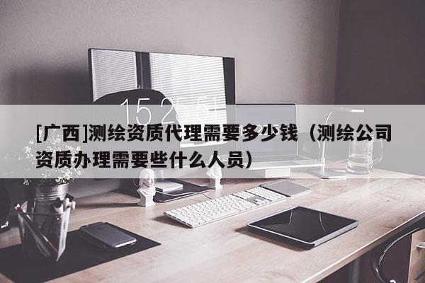 [广西]测绘资质代理需要多少钱（测绘公司资质办理需要些什么人员）