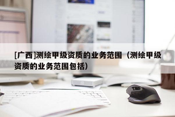 [广西]测绘甲级资质的业务范围（测绘甲级资质的业务范围包括）