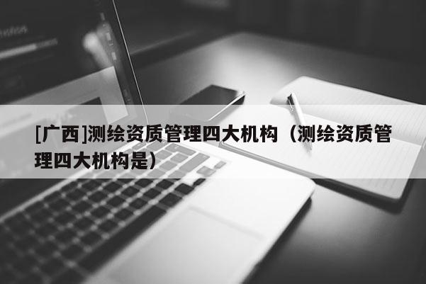 [广西]测绘资质管理四大机构（测绘资质管理四大机构是）