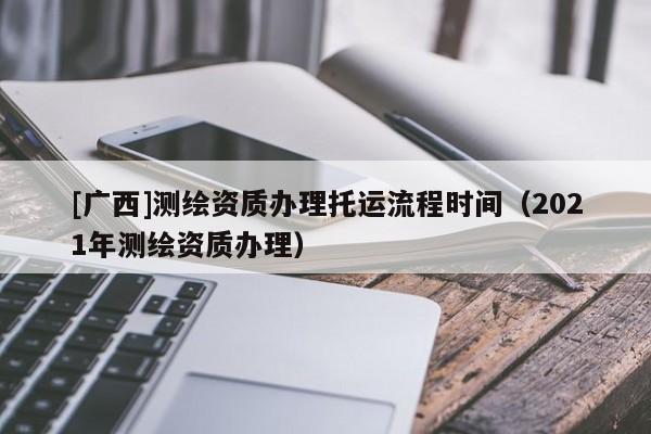 [广西]测绘资质办理托运流程时间（2021年测绘资质办理）