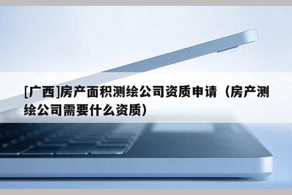 [广西]房产面积测绘公司资质申请（房产测绘公司需要什么资质）