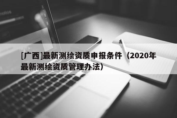 [广西]最新测绘资质申报条件（2020年最新测绘资质管理办法）