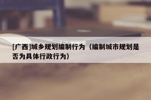 [广西]城乡规划编制行为（编制城市规划是否为具体行政行为）