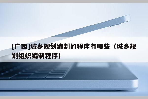 [广西]城乡规划编制的程序有哪些（城乡规划组织编制程序）