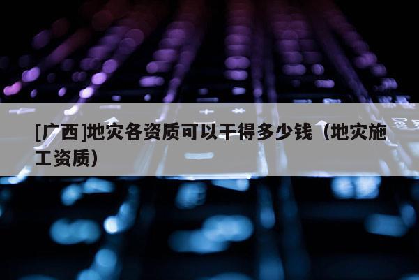 [广西]地灾各资质可以干得多少钱（地灾施工资质）