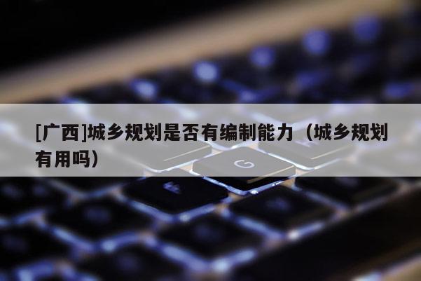[广西]城乡规划是否有编制能力（城乡规划有用吗）