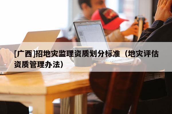 [广西]招地灾监理资质划分标准（地灾评估资质管理办法）