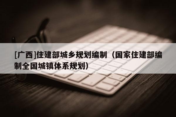 [广西]住建部城乡规划编制（国家住建部编制全国城镇体系规划）