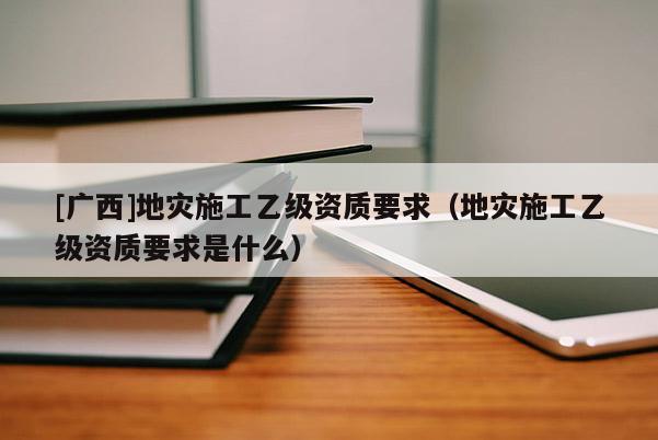 [广西]地灾施工乙级资质要求（地灾施工乙级资质要求是什么）