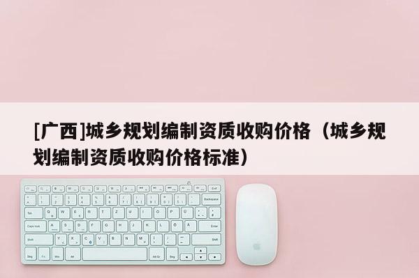 [广西]城乡规划编制资质收购价格（城乡规划编制资质收购价格标准）