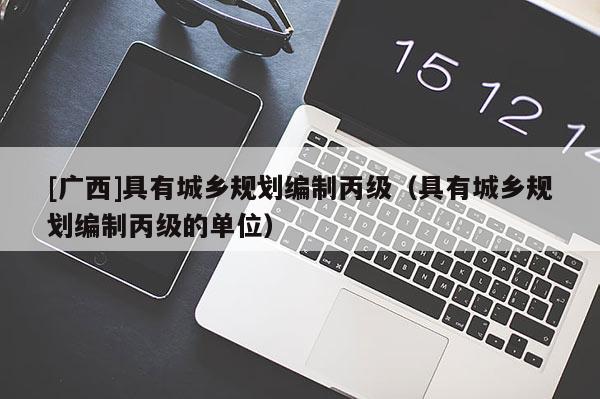 [广西]具有城乡规划编制丙级（具有城乡规划编制丙级的单位）