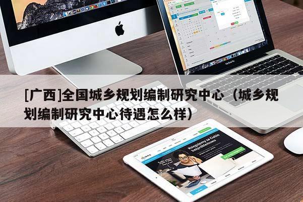 [广西]全国城乡规划编制研究中心（城乡规划编制研究中心待遇怎么样）