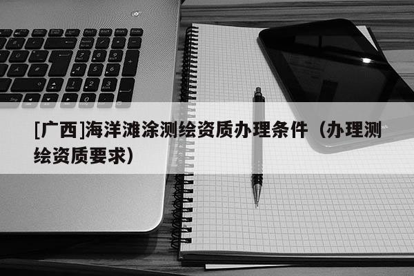 [广西]海洋滩涂测绘资质办理条件（办理测绘资质要求）