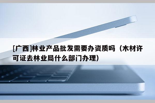 [广西]林业产品批发需要办资质吗（木材许可证去林业局什么部门办理）