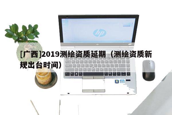 [广西]2019测绘资质延期（测绘资质新规出台时间）