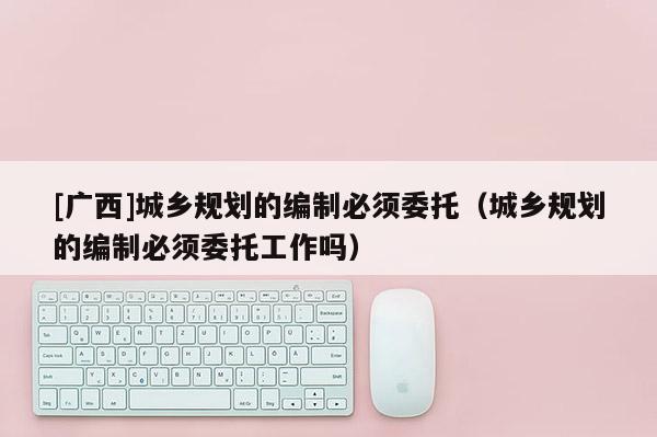 [广西]城乡规划的编制必须委托（城乡规划的编制必须委托工作吗）