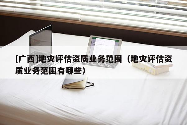[广西]地灾评估资质业务范围（地灾评估资质业务范围有哪些）