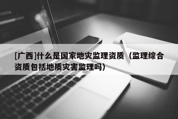 [广西]什么是国家地灾监理资质（监理综合资质包括地质灾害监理吗）