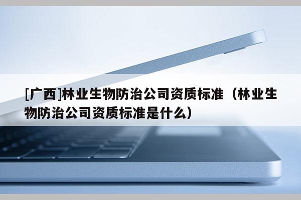 [广西]林业生物防治公司资质标准（林业生物防治公司资质标准是什么）