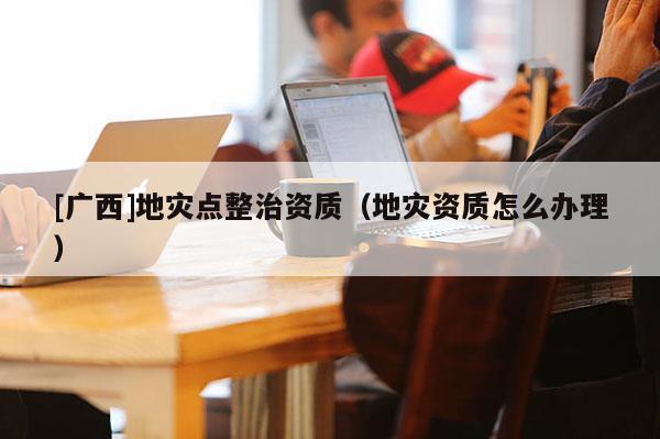 [广西]地灾点整治资质（地灾资质怎么办理）
