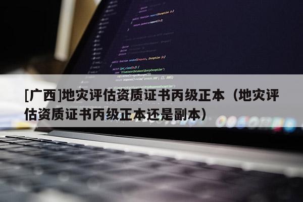 [广西]地灾评估资质证书丙级正本（地灾评估资质证书丙级正本还是副本）