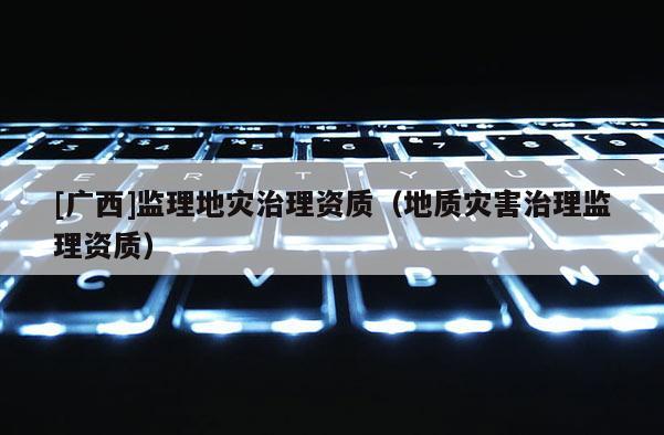 [广西]监理地灾治理资质（地质灾害治理监理资质）