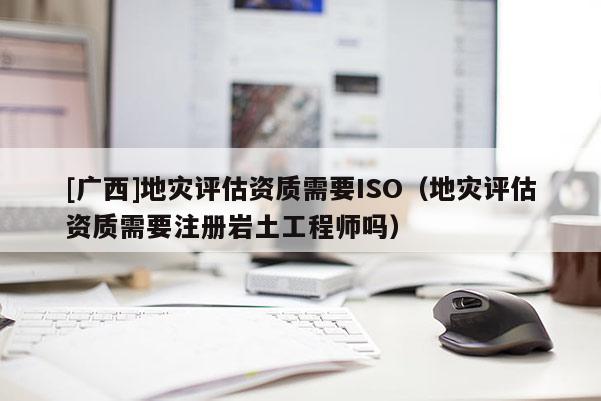 [广西]地灾评估资质需要ISO（地灾评估资质需要注册岩土工程师吗）