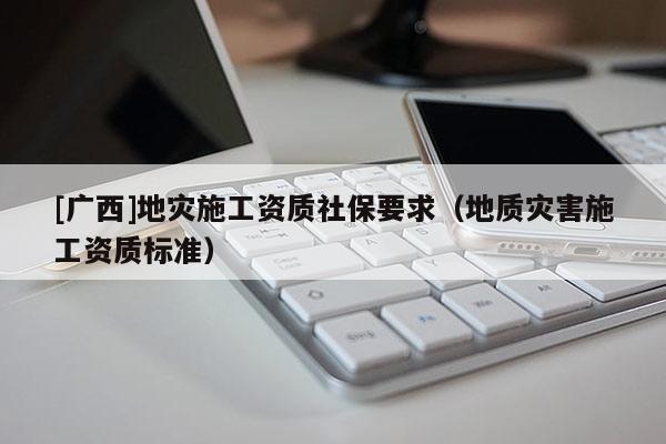 [广西]地灾施工资质社保要求（地质灾害施工资质标准）