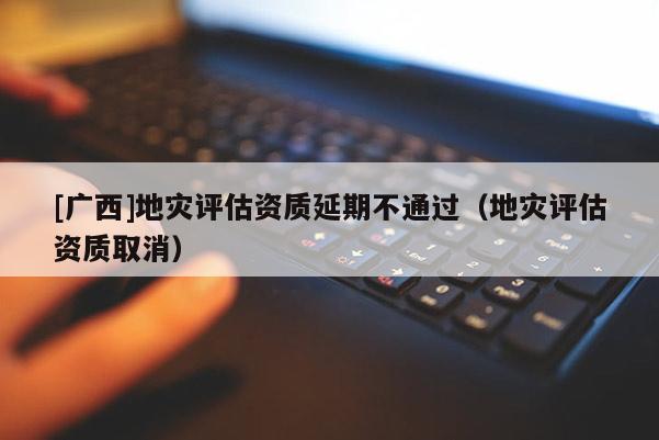 [广西]地灾评估资质延期不通过（地灾评估资质取消）