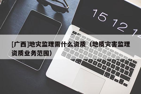 [广西]地灾监理需什么资质（地质灾害监理资质业务范围）