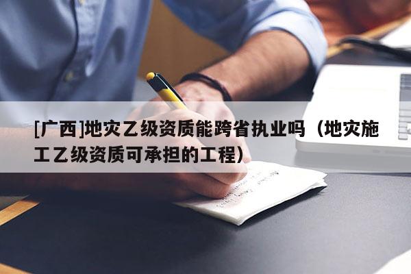 [广西]地灾乙级资质能跨省执业吗（地灾施工乙级资质可承担的工程）