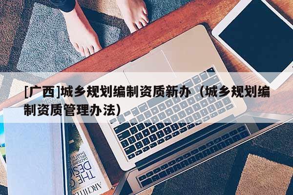 [广西]城乡规划编制资质新办（城乡规划编制资质管理办法）