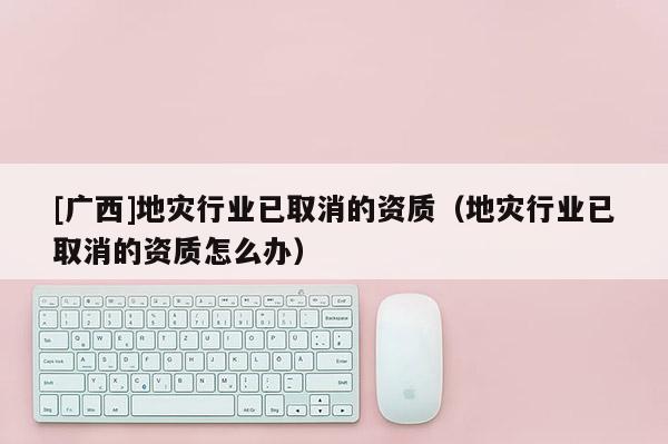 [广西]地灾行业已取消的资质（地灾行业已取消的资质怎么办）