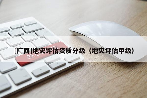 [广西]地灾评估资质分级（地灾评估甲级）