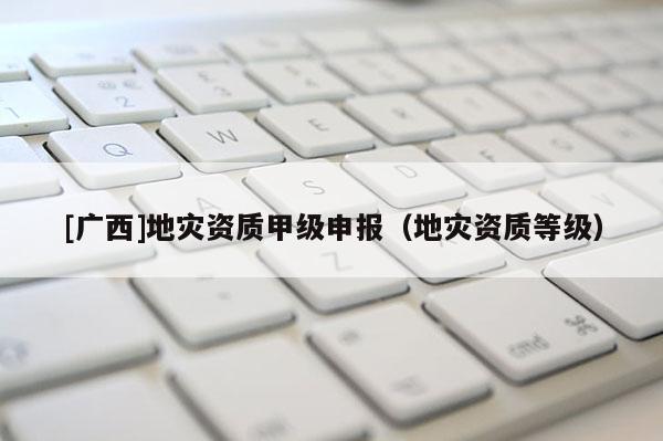 [广西]地灾资质甲级申报（地灾资质等级）