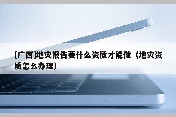 [广西]地灾报告要什么资质才能做（地灾资质怎么办理）